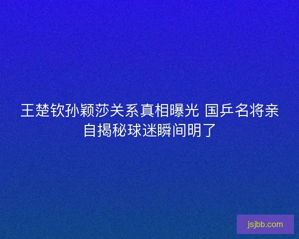 王楚钦孙颖莎关系真相曝光 国乒名将亲自揭秘球迷瞬间明了