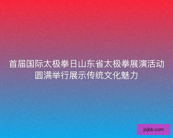 首届国际太极拳日山东省太极拳展演活动圆满举行展示传统文化魅力