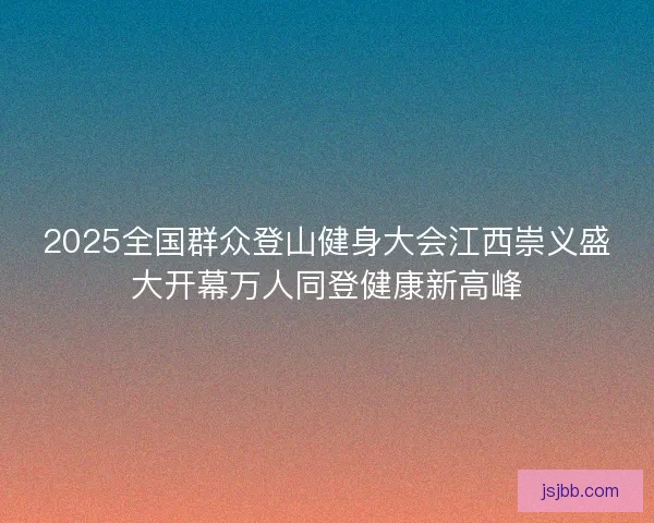 2025全国群众登山健身大会江西崇义盛大开幕万人同登健康新高峰