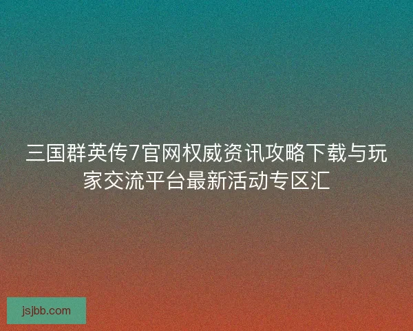 三国群英传7官网权威资讯攻略下载与玩家交流平台最新活动专区汇
