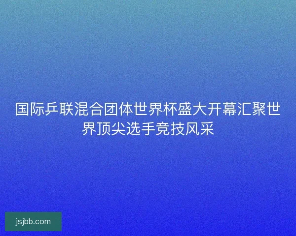 国际乒联混合团体世界杯盛大开幕汇聚世界顶尖选手竞技风采